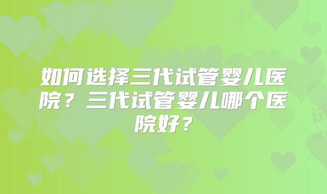 如何选择三代试管婴儿医院？三代试管婴儿哪个医院好？