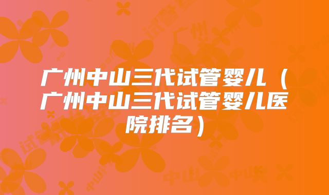 广州中山三代试管婴儿(广州中山三代试管婴儿医院排名)
