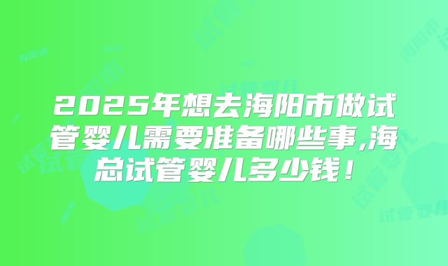 2025年想去海阳市做试管婴儿需要准备哪些事,海总试管婴儿多少钱！