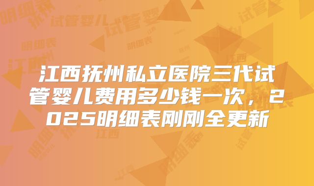 江西抚州私立医院三代试管婴儿费用多少钱一次,2025明细表刚刚全更新