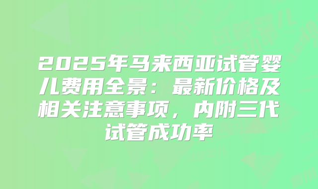 2025年马来西亚试管婴儿费用全景:最新价格及相关注意事项,内附三代试管成功率