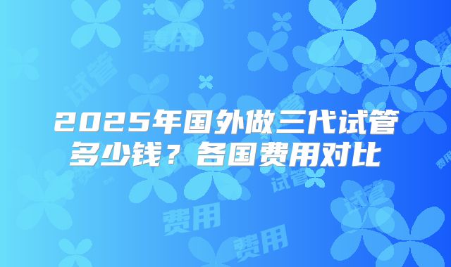 2025年国外做三代试管多少钱?各国费用对比