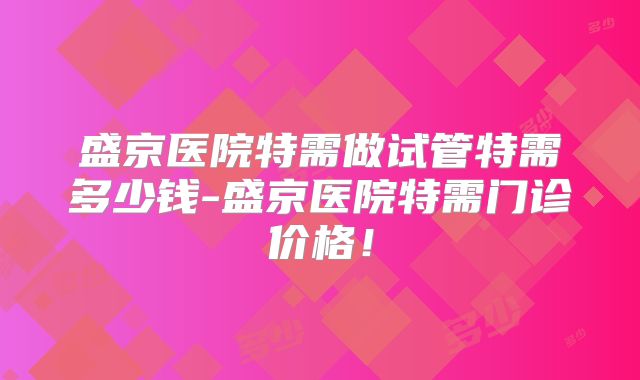 盛京医院特需做试管特需多少钱-盛京医院特需门诊价格！