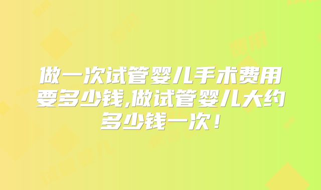 做一次试管婴儿手术费用要多少钱,做试管婴儿大约多少钱一次!