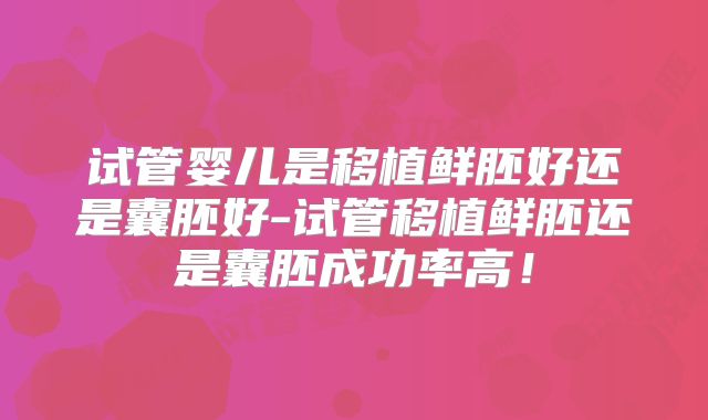 试管婴儿是移植鲜胚好还是囊胚好-试管移植鲜胚还是囊胚成功率高!