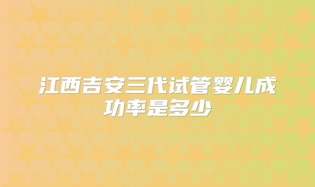 江西吉安三代试管婴儿成功率是多少