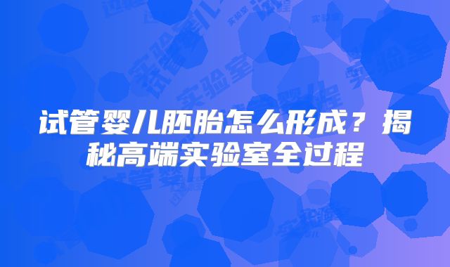 试管婴儿胚胎怎么形成?揭秘高端实验室全过程