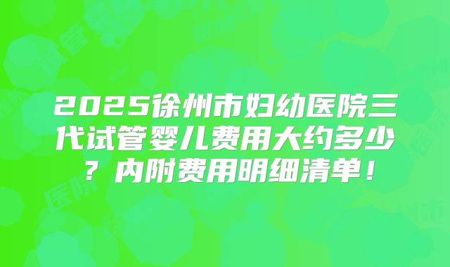 2025徐州市妇幼医院三代试管婴儿费用大约多少?内附费用明细清单!
