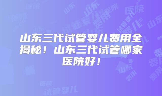 山东三代试管婴儿费用全揭秘!山东三代试管哪家医院好!