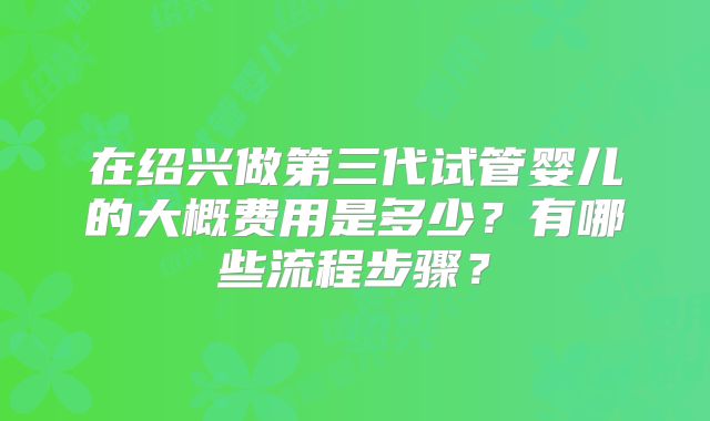 在绍兴做第三代试管婴儿的大概费用是多少?有哪些流程步骤?