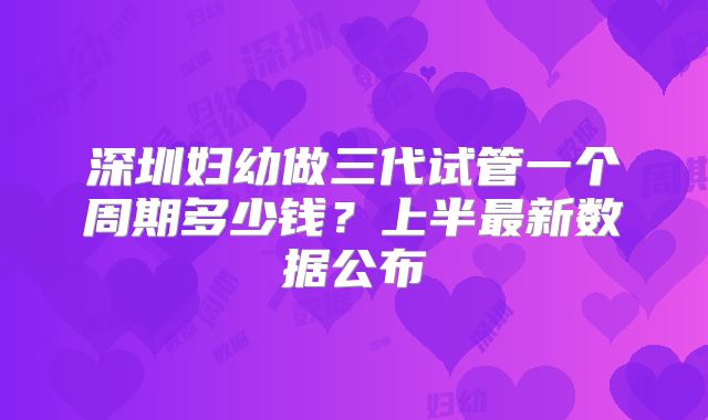 深圳妇幼做三代试管一个周期多少钱?上半最新数据公布