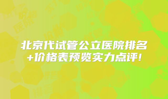 北京代试管公立医院排名+价格表预览实力点评!