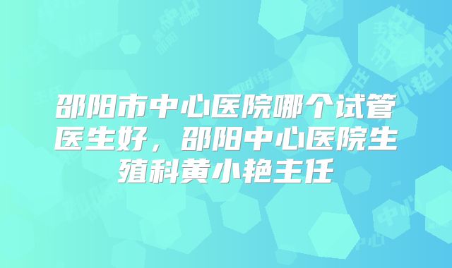 邵阳市中心医院哪个试管医生好,邵阳中心医院生殖科黄小艳主任