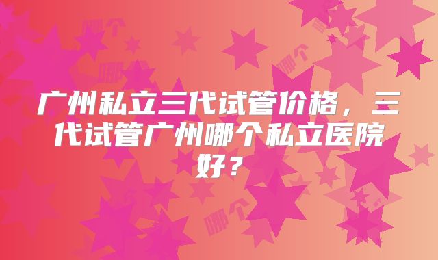 广州私立三代试管价格，三代试管广州哪个私立医院好？