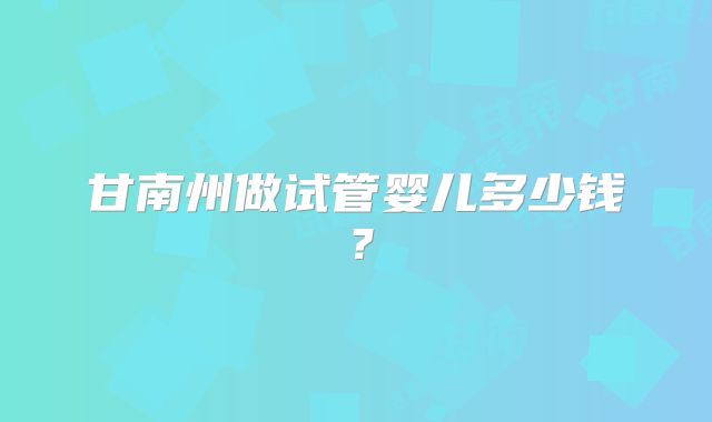 甘南州做试管婴儿多少钱?