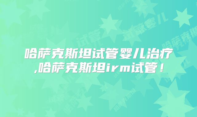 哈萨克斯坦试管婴儿治疗,哈萨克斯坦irm试管!