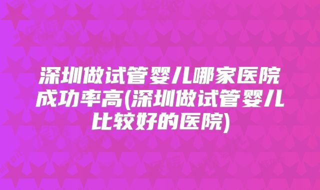 深圳做试管婴儿哪家医院成功率高(深圳做试管婴儿比较好的医院)