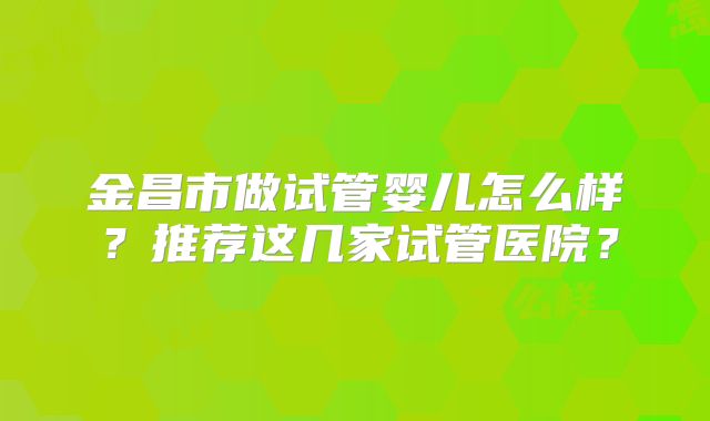 金昌市做试管婴儿怎么样?推荐这几家试管医院?