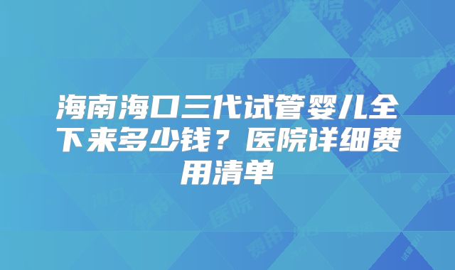 海南海口三代试管婴儿全下来多少钱？医院详细费用清单