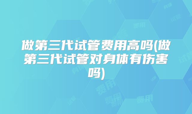 做第三代试管费用高吗(做第三代试管对身体有伤害吗)