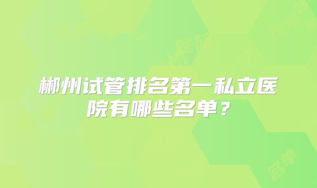 郴州试管排名第一私立医院有哪些名单?