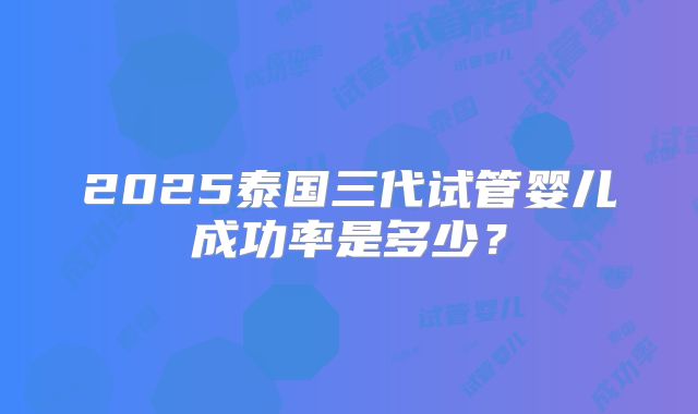 2025泰国三代试管婴儿成功率是多少?