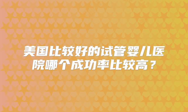 美国比较好的试管婴儿医院哪个成功率比较高？