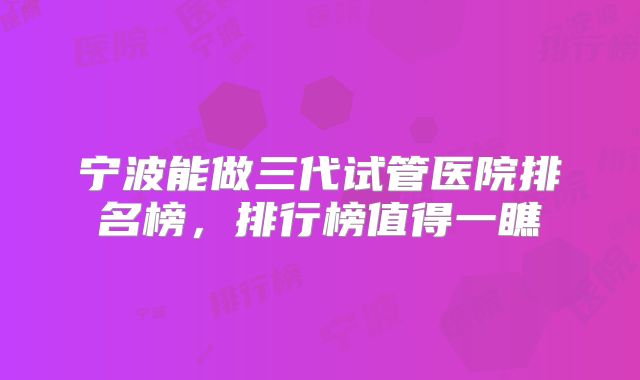宁波能做三代试管医院排名榜，排行榜值得一瞧