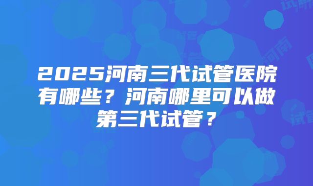 2025河南三代试管医院有哪些？河南哪里可以做第三代试管？