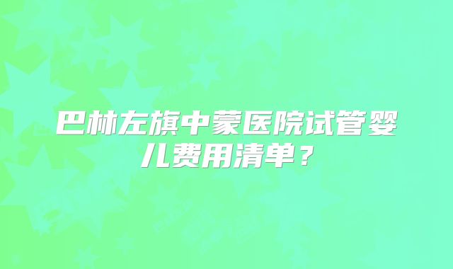 巴林左旗中蒙医院试管婴儿费用清单?
