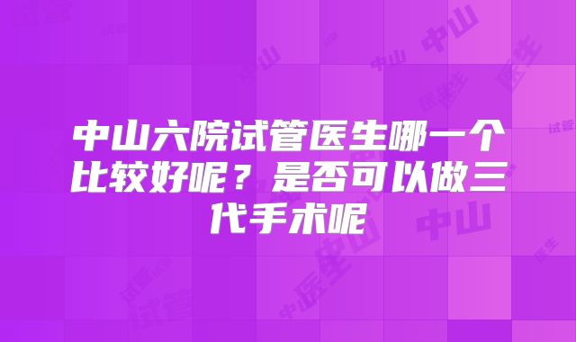 中山六院试管医生哪一个比较好呢?是否可以做三代手术呢