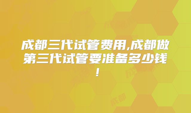 成都三代试管费用,成都做第三代试管要准备多少钱！