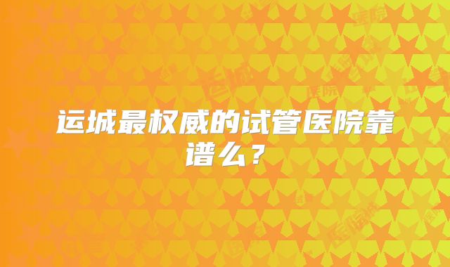 运城最权威的试管医院靠谱么?