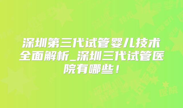 深圳第三代试管婴儿技术全面解析_深圳三代试管医院有哪些!