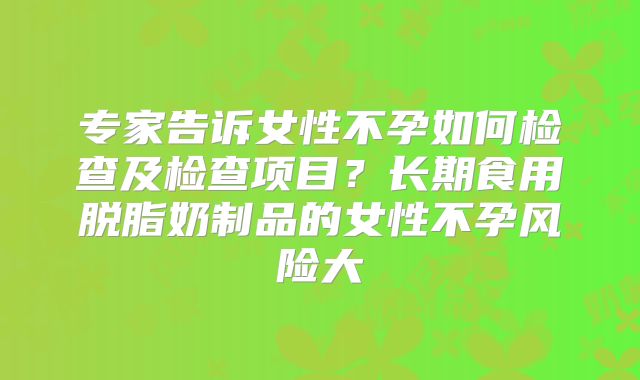 专家告诉女性不孕如何检查及检查项目？长期食用脱脂奶制品的女性不孕风险大