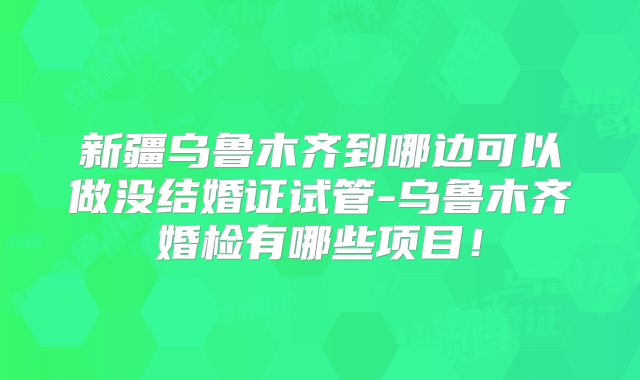 新疆乌鲁木齐到哪边可以做没结婚证试管-乌鲁木齐婚检有哪些项目!
