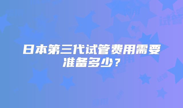 日本第三代试管费用需要准备多少?