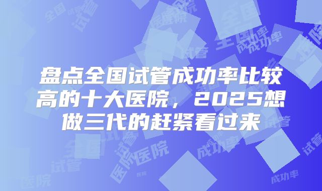盘点全国试管成功率比较高的十大医院,2025想做三代的赶紧看过来