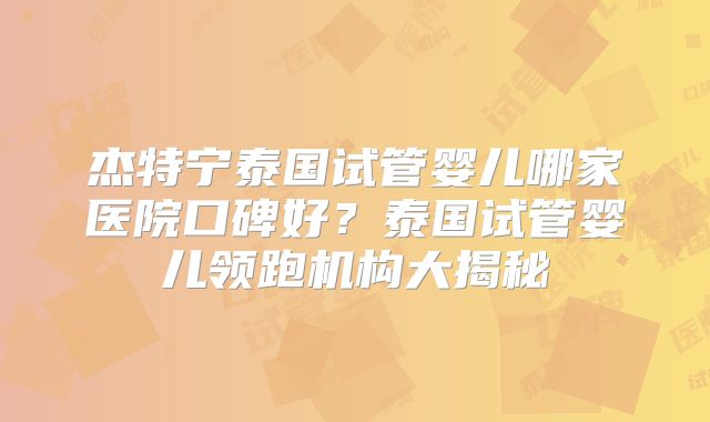 杰特宁泰国试管婴儿哪家医院口碑好?泰国试管婴儿领跑机构大揭秘