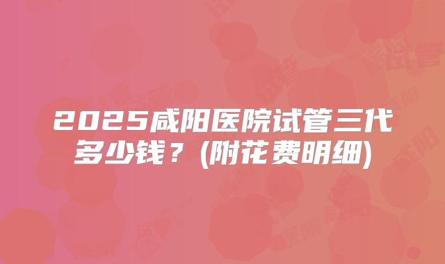 2025咸阳医院试管三代多少钱?(附花费明细)