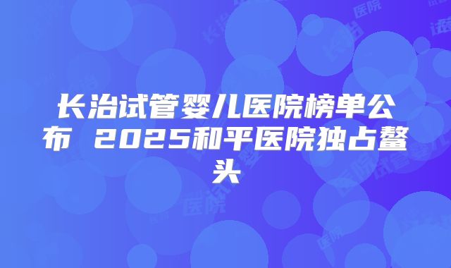 长治试管婴儿医院榜单公布 2025和平医院独占鳌头