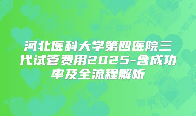 河北医科大学第四医院三代试管费用2025-含成功率及全流程解析