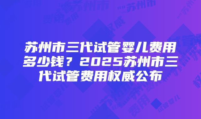 苏州市三代试管婴儿费用多少钱?2025苏州市三代试管费用权威公布