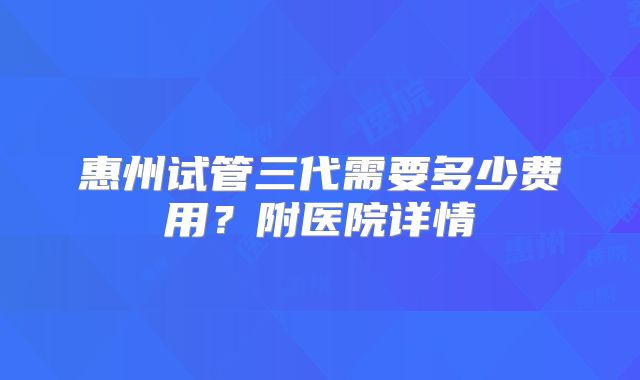 惠州试管三代需要多少费用?附医院详情