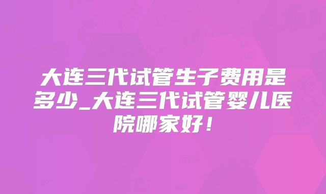 大连三代试管生子费用是多少_大连三代试管婴儿医院哪家好!