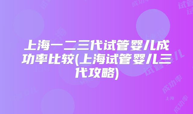 上海一二三代试管婴儿成功率比较(上海试管婴儿三代攻略)