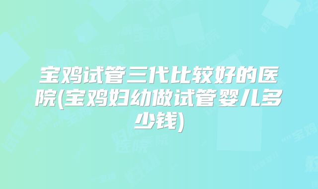 宝鸡试管三代比较好的医院(宝鸡妇幼做试管婴儿多少钱)