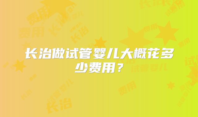 长治做试管婴儿大概花多少费用?