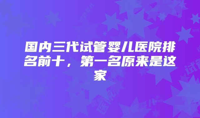 国内三代试管婴儿医院排名前十,第一名原来是这家