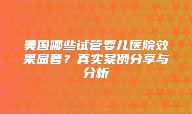 美国哪些试管婴儿医院效果显著？真实案例分享与分析